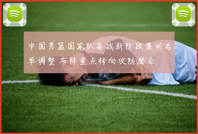 中国男篮国家队备战新阶段集训名单调整 布阵重点转向攻防磨合