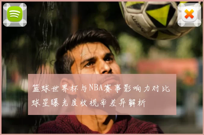 篮球世界杯与NBA赛事影响力对比 球星曝光度收视率差异解析