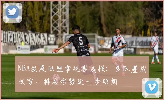NBA发展联盟常规赛战报：多队鏖战收官，排名形势进一步明朗