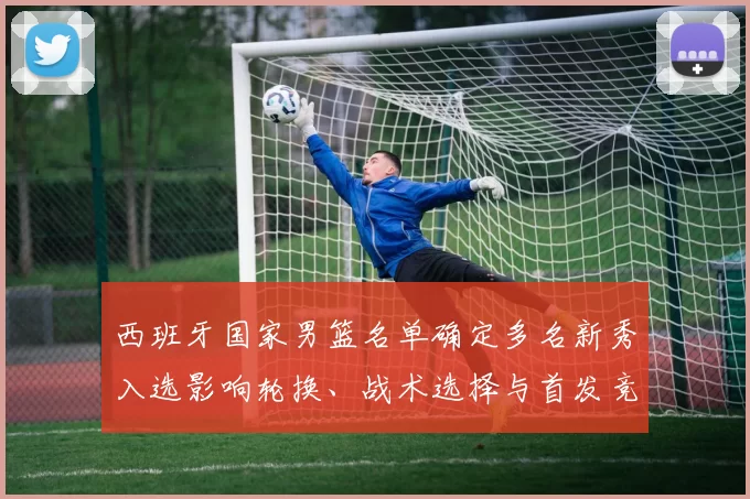 西班牙国家男篮名单确定多名新秀入选影响轮换、战术选择与首发竞争