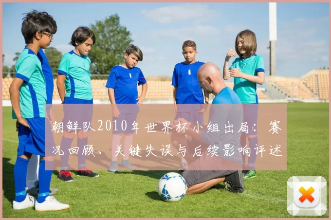 朝鲜队2010年世界杯小组出局：赛况回顾、关键失误与后续影响评述