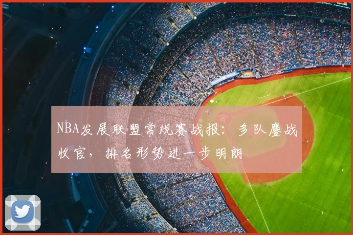 NBA发展联盟常规赛战报：多队鏖战收官，排名形势进一步明朗