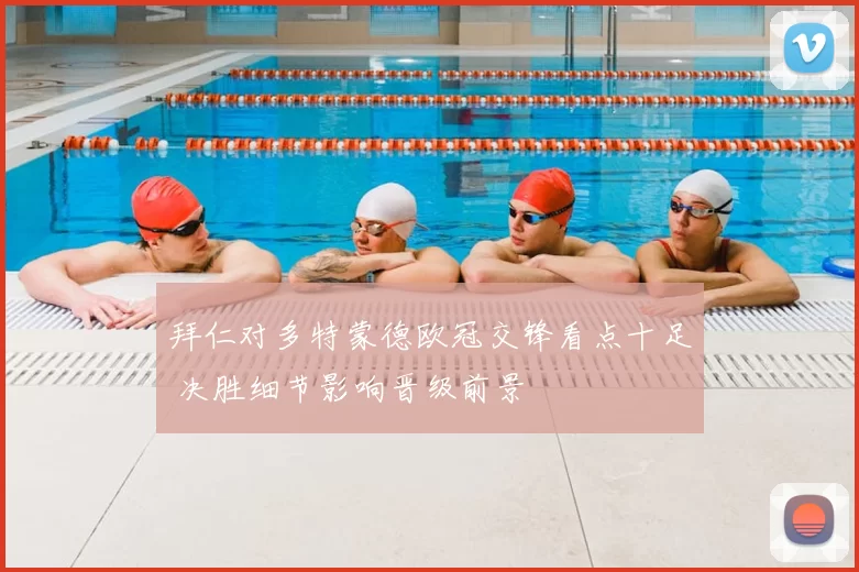 拜仁对多特蒙德欧冠交锋看点十足 决胜细节影响晋级前景