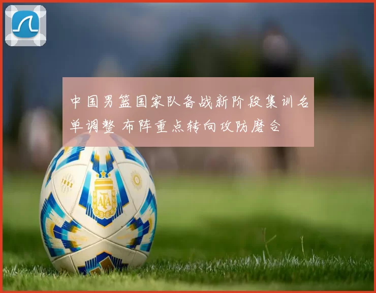 中国男篮国家队备战新阶段集训名单调整 布阵重点转向攻防磨合