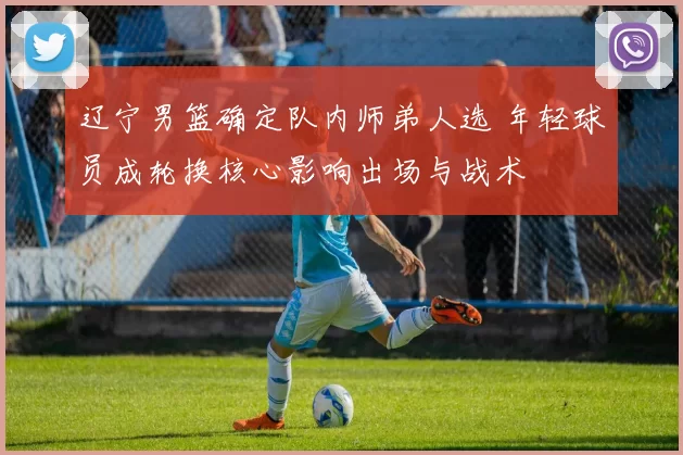 辽宁男篮确定队内师弟人选 年轻球员成轮换核心影响出场与战术