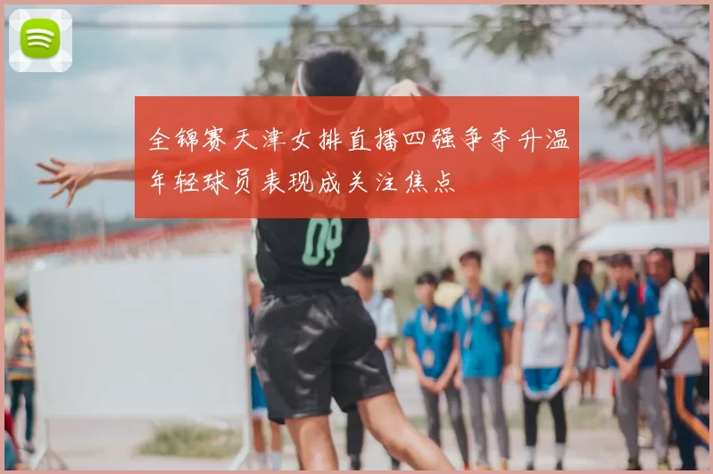 全锦赛天津女排直播四强争夺升温年轻球员表现成关注焦点