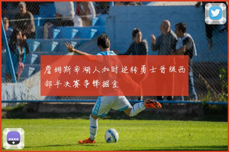 詹姆斯率湖人加时逆转勇士晋级西部半决赛争锋掘金