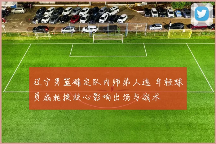 辽宁男篮确定队内师弟人选 年轻球员成轮换核心影响出场与战术