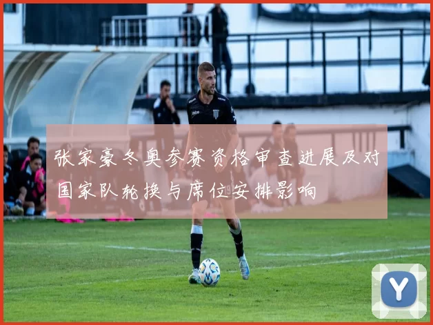 张家豪冬奥参赛资格审查进展及对国家队轮换与席位安排影响