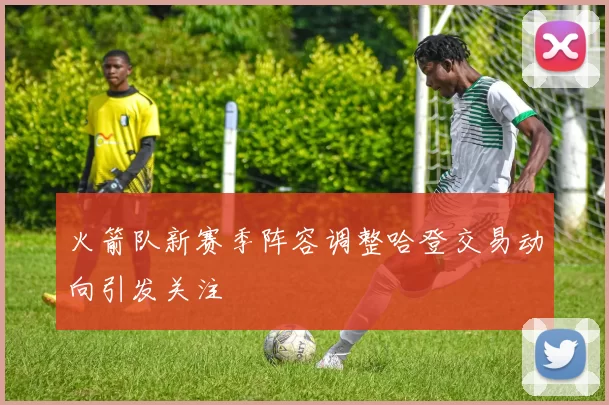 火箭队新赛季阵容调整哈登交易动向引发关注