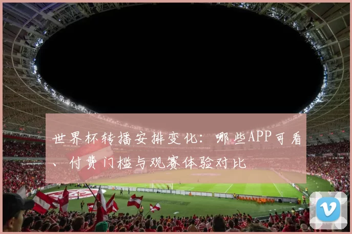 世界杯转播安排变化：哪些APP可看、付费门槛与观赛体验对比