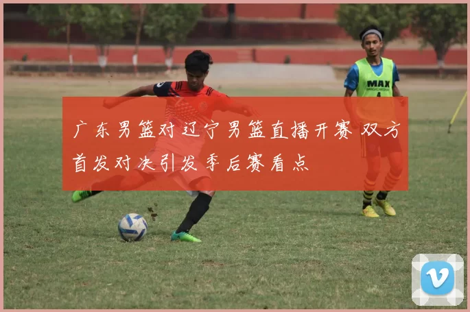 广东男篮对辽宁男篮直播开赛 双方首发对决引发季后赛看点