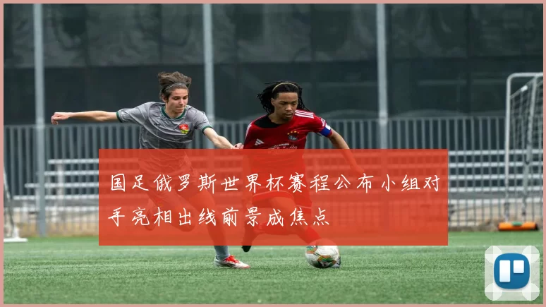 国足俄罗斯世界杯赛程公布小组对手亮相出线前景成焦点