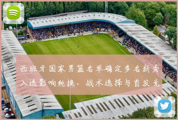 西班牙国家男篮名单确定多名新秀入选影响轮换、战术选择与首发竞争