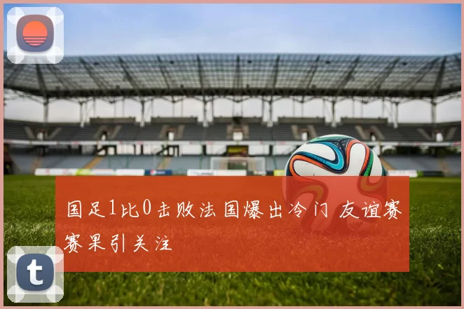 国足1比0击败法国爆出冷门 友谊赛赛果引关注