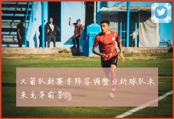 火箭队新赛季阵容调整分析球队未来竞争前景