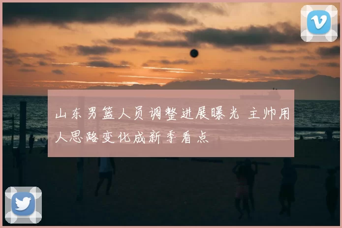 山东男篮人员调整进展曝光 主帅用人思路变化成新季看点