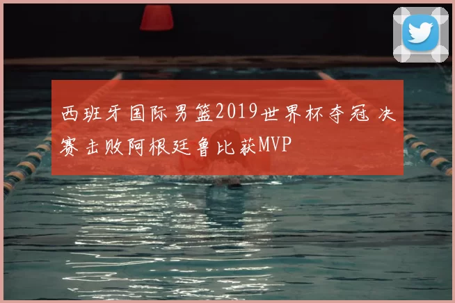 西班牙国际男篮2019世界杯夺冠 决赛击败阿根廷鲁比获MVP