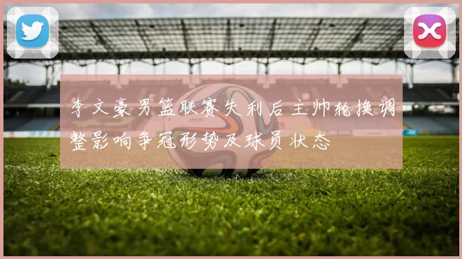 李文豪男篮联赛失利后主帅轮换调整影响争冠形势及球员状态