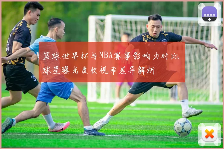 篮球世界杯与NBA赛事影响力对比 球星曝光度收视率差异解析