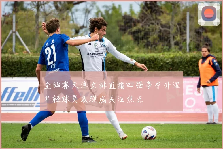 全锦赛天津女排直播四强争夺升温年轻球员表现成关注焦点