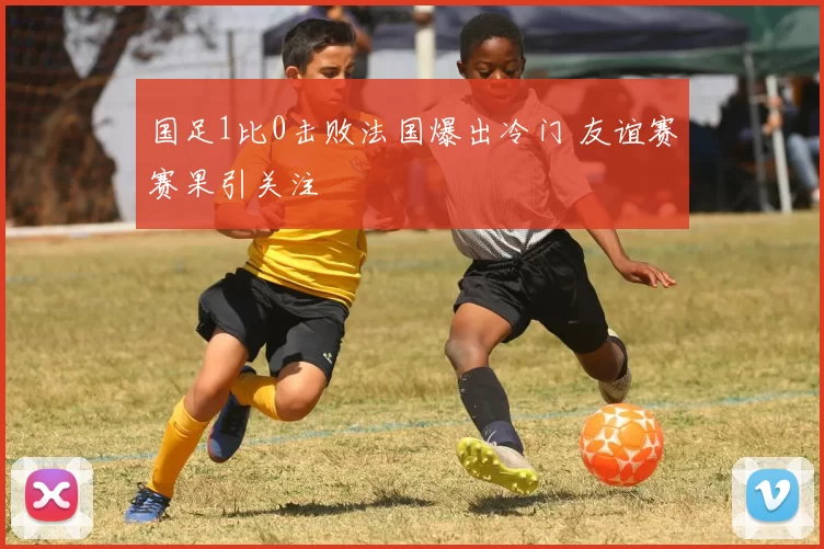 国足1比0击败法国爆出冷门 友谊赛赛果引关注