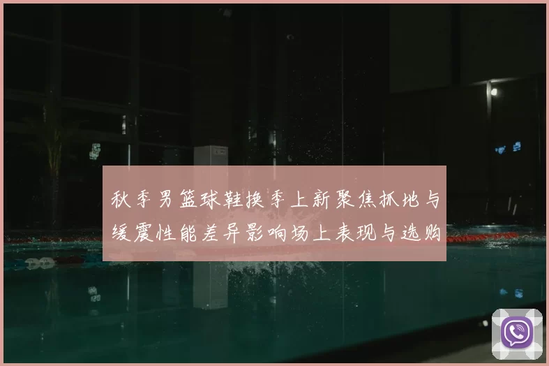 秋季男篮球鞋换季上新聚焦抓地与缓震性能差异影响场上表现与选购要点