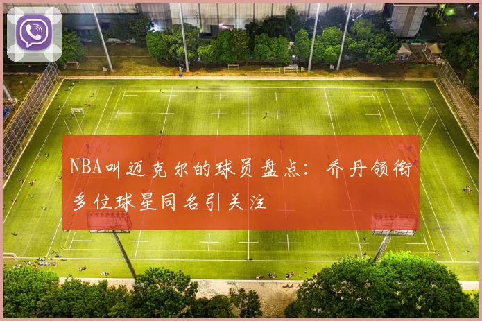 NBA叫迈克尔的球员盘点：乔丹领衔多位球星同名引关注