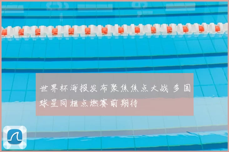 世界杯海报发布聚焦焦点大战 多国球星同框点燃赛前期待