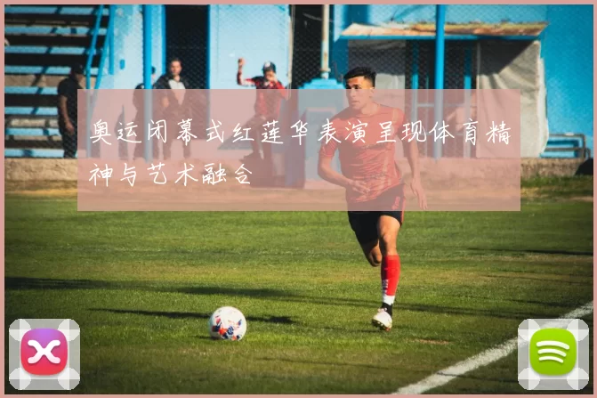 奥运闭幕式红莲华表演呈现体育精神与艺术融合