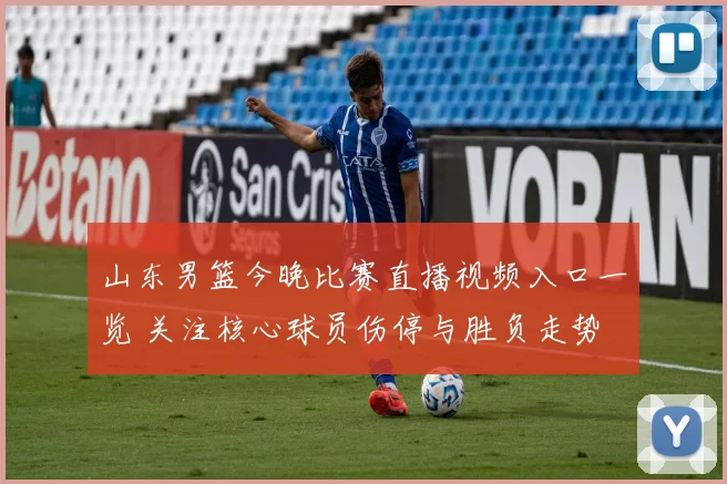 山东男篮今晚比赛直播视频入口一览 关注核心球员伤停与胜负走势