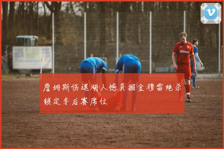 詹姆斯伤退湖人憾负掘金穆雷绝杀锁定季后赛席位