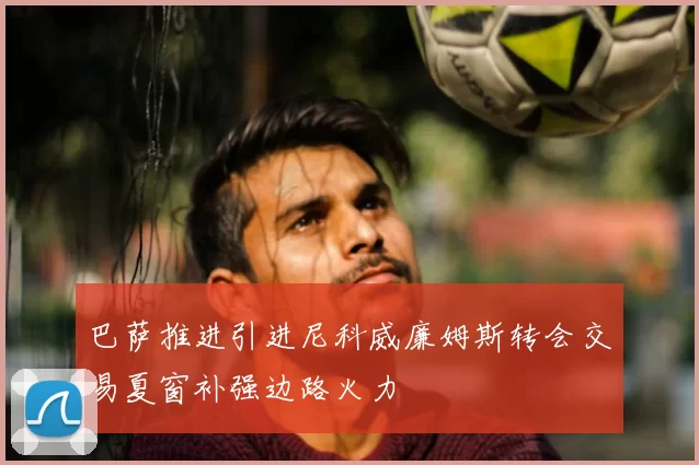 巴萨推进引进尼科威廉姆斯转会交易夏窗补强边路火力