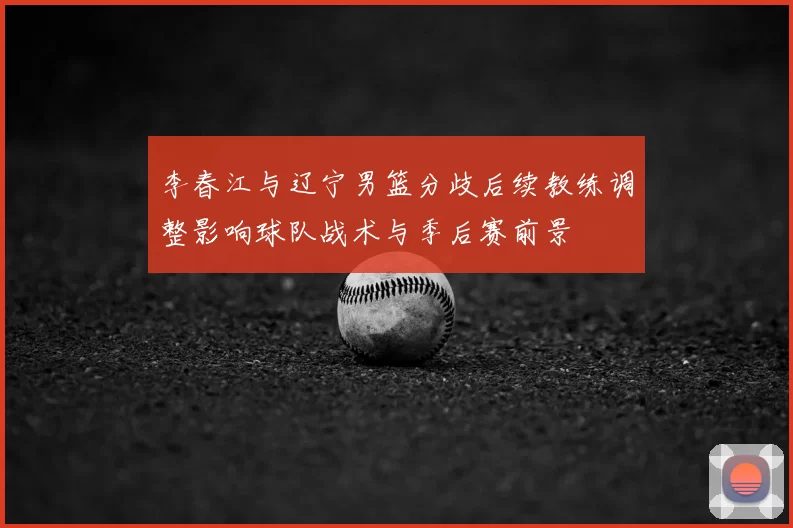 李春江与辽宁男篮分歧后续教练调整影响球队战术与季后赛前景