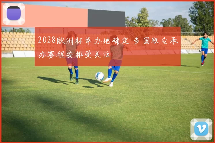 2028欧洲杯举办地确定 多国联合承办赛程安排受关注