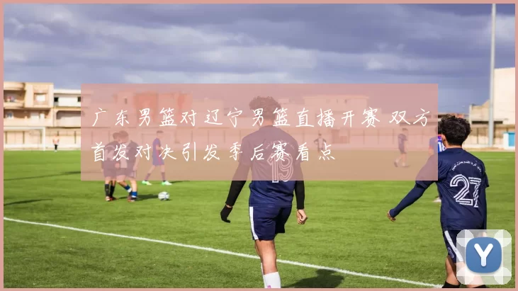 广东男篮对辽宁男篮直播开赛 双方首发对决引发季后赛看点